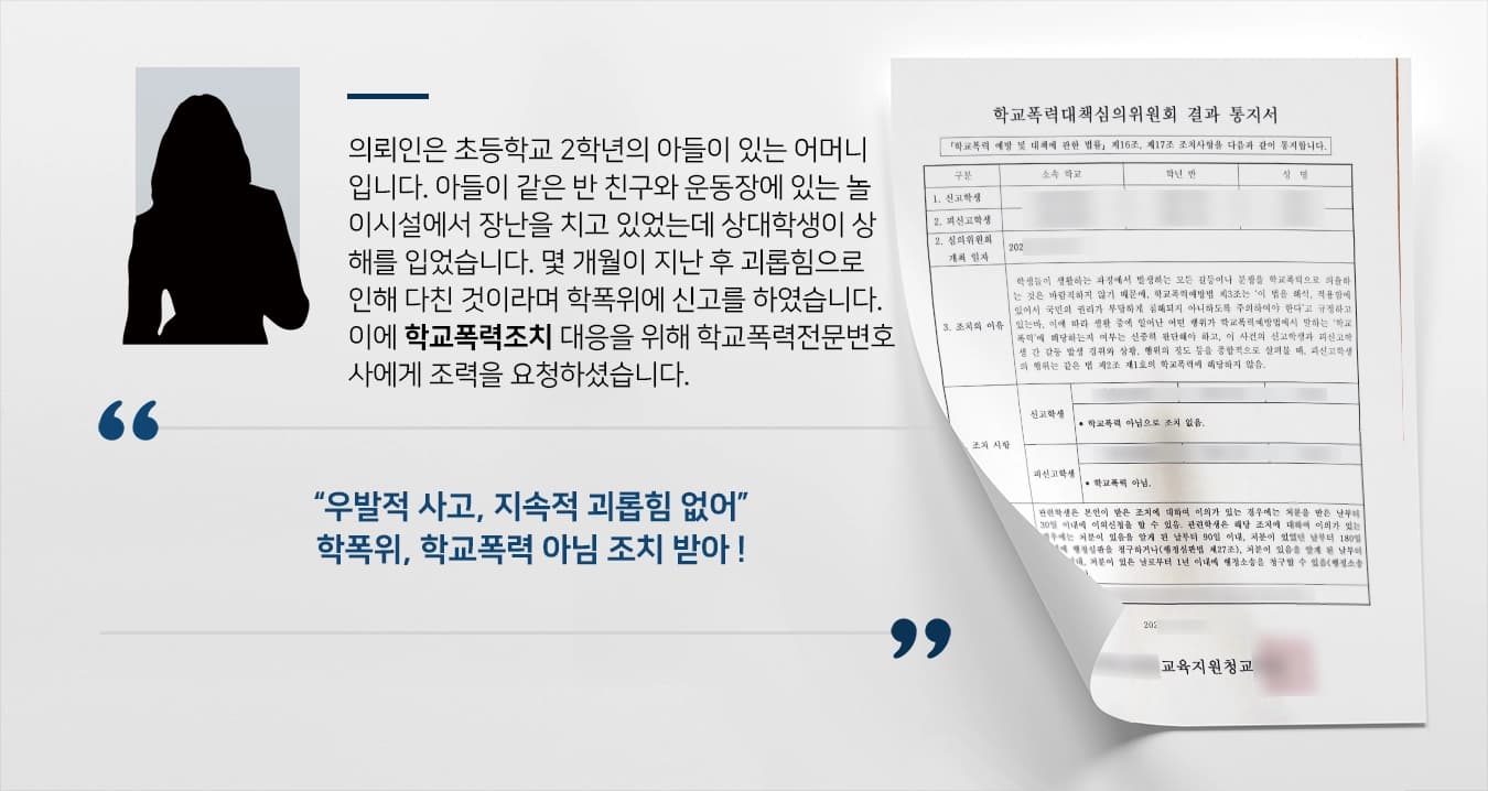 의뢰인은 초등학교 2학년의 아들이 있는 어머니입니다. 아들이 같은 반 친구와 운동장에 있는 놀이시설에서 장난을 치고 있었는데 상대학생이 상해를 입었습니다. 몇 개월이 지난 후 괴롭힘으로 인해 다친 것이라며 학폭위에 신고를 하였습니다. 이에 학교폭력조치 대응을 위해 학교폭력전문변호사에게 조력을 요청하셨습니다. 