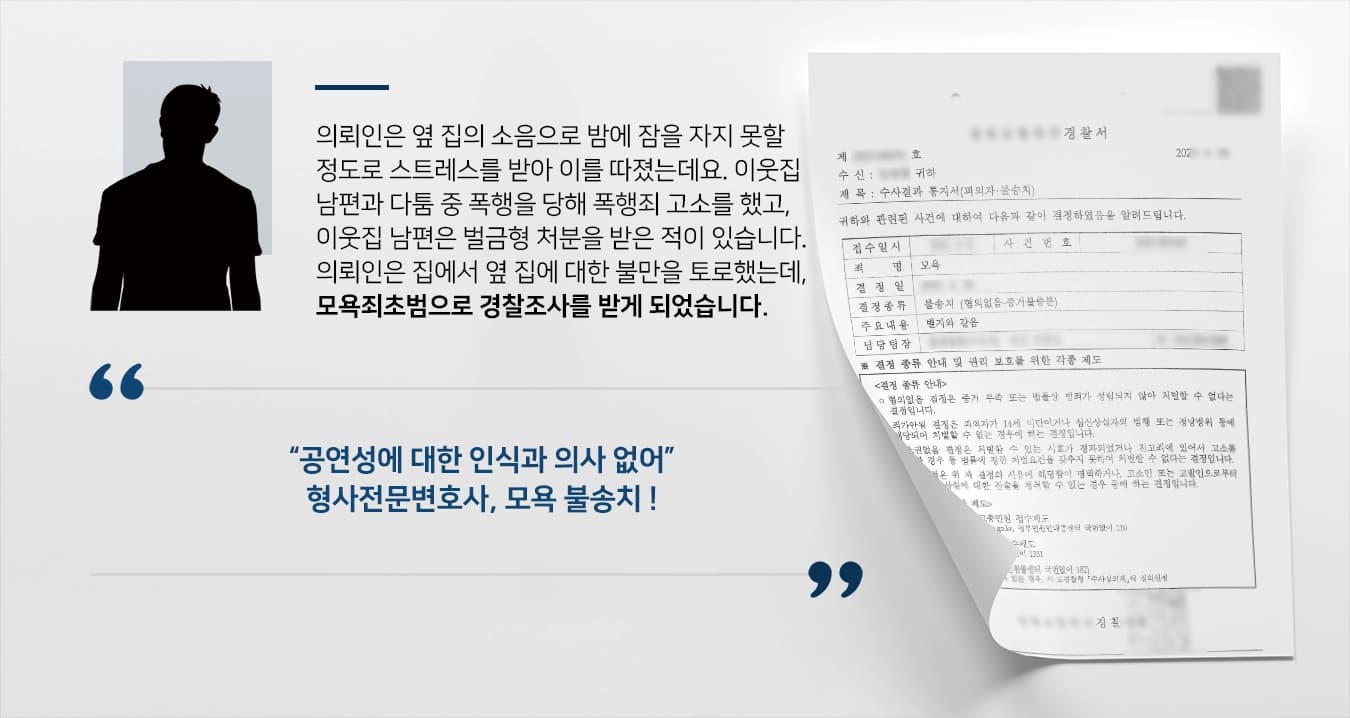의뢰인은 옆 집의 소음으로 밤에 잠을 자지 못할 정도로 스트레스를 받아 이를 따졌는데요. 이웃집 남편과 다툼 중 폭행을 당하여 폭행죄 고소를 하였고, 이웃집 남편은 벌금형 처분을 받은 적이 있습니다. 의뢰인은 집에서 옆 집에 대한 불만을 토로하였는데, 모욕죄초범으로 경찰조사를 받게 되었습니다.   “공연성에 대한 인식과 의사 없어” 형사전문변호사, 모욕 불송치 !
