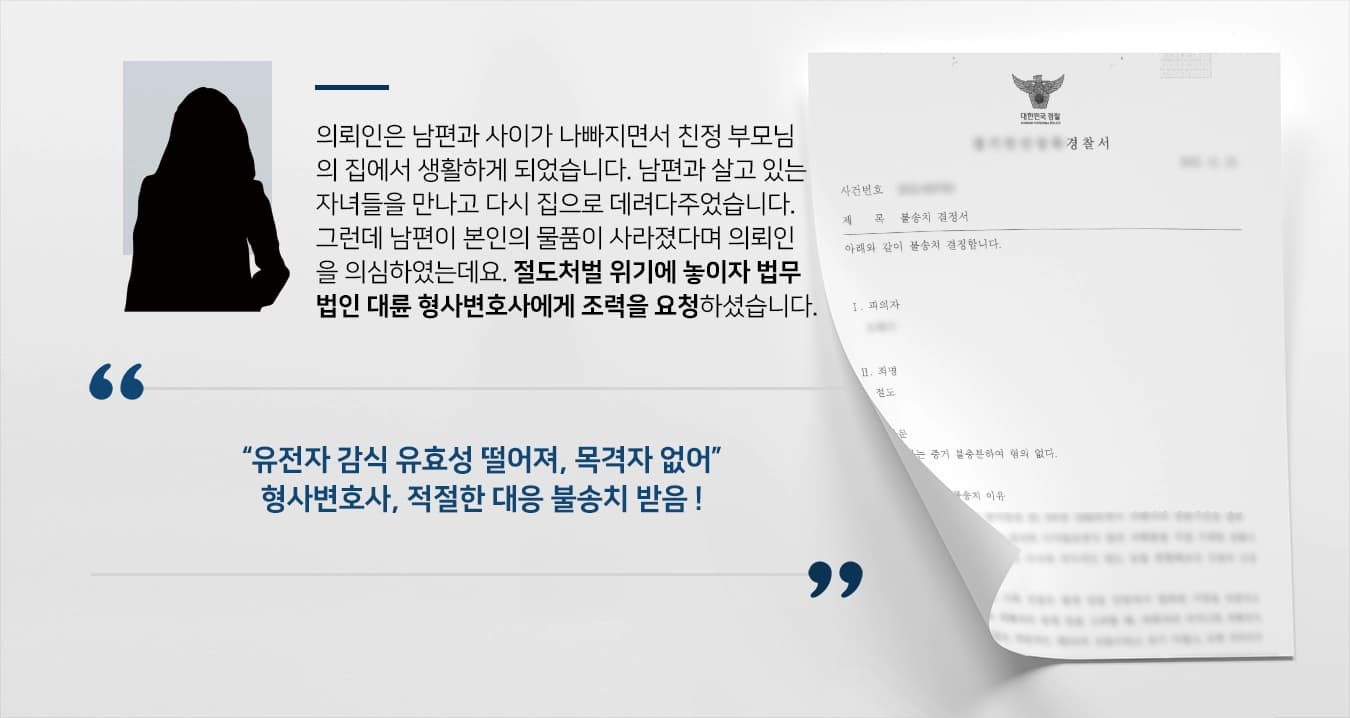 의뢰인은 남편과 사이가 나빠지면서 친정 부모님의 집에서 생활하게 되었습니다. 남편과 살고 있는 자녀들을 만나고 다시 집으로 데려다주었습니다. 그런데 남편이 본인의 물품이 사라졌다며 의뢰인을 의심하였는데요. 절도처벌 위기에 놓이자 법무법인 대륜 형사변호사에게 조력을 요청하셨습니다.  “유전자 감식 유효성 떨어져, 목격자 없어” 형사변호사, 적절한 대응 불송치 받음 !